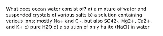 What does ocean water consist of? a) a mixture of water and suspended crystals of various salts b) a solution containing various ions; mostly Na+ and Cl-, but also SO42-, Mg2+, Ca2+, and K+ c) pure H2O d) a solution of only halite (NaCl) in water