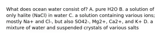 What does ocean water consist of? A. pure H2O B. a solution of only halite (NaCl) in water C. a solution containing various ions; mostly Na+ and Cl-, but also SO42-, Mg2+, Ca2+, and K+ D. a mixture of water and suspended crystals of various salts