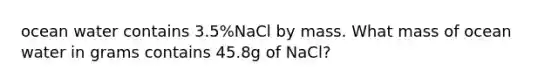 ocean water contains 3.5%NaCl by mass. What mass of ocean water in grams contains 45.8g of NaCl?