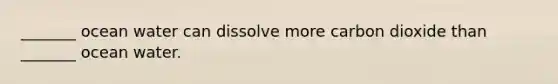 _______ ocean water can dissolve more carbon dioxide than _______ ocean water.