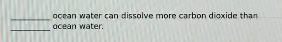 __________ ocean water can dissolve more carbon dioxide than __________ ocean water.