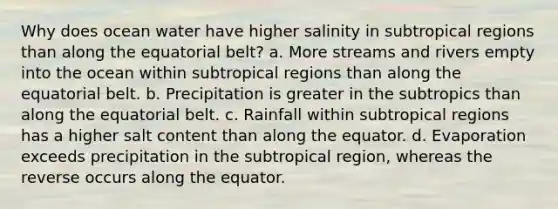 Why does ocean water have higher salinity in subtropical regions than along the equatorial belt? a. More streams and rivers empty into the ocean within subtropical regions than along the equatorial belt. b. Precipitation is greater in the subtropics than along the equatorial belt. c. Rainfall within subtropical regions has a higher salt content than along the equator. d. Evaporation exceeds precipitation in the subtropical region, whereas the reverse occurs along the equator.