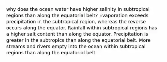 why does the ocean water have higher salinity in subtropical regions than along the equatorial belt? Evaporation exceeds precipitation in the subtropical region, whereas the reverse occurs along the equator. Rainfall within subtropical regions has a higher salt content than along the equator. Precipitation is greater in the subtropics than along the equatorial belt. More streams and rivers empty into the ocean within subtropical regions than along the equatorial belt.