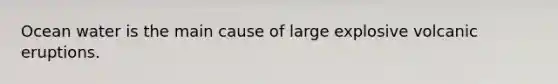 Ocean water is the main cause of large explosive volcanic eruptions.