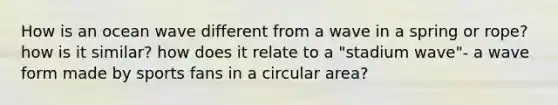 How is an ocean wave different from a wave in a spring or rope? how is it similar? how does it relate to a "stadium wave"- a wave form made by sports fans in a circular area?