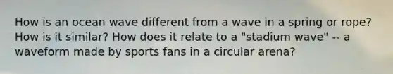 How is an ocean wave different from a wave in a spring or rope? How is it similar? How does it relate to a "stadium wave" -- a waveform made by sports fans in a circular arena?