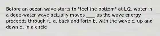 Before an ocean wave starts to "feel the bottom" at L/2, water in a deep-water wave actually moves ____ as the wave energy proceeds through it. a. back and forth b. with the wave c. up and down d. in a circle