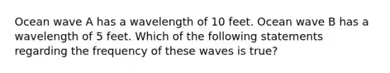 Ocean wave A has a wavelength of 10 feet. Ocean wave B has a wavelength of 5 feet. Which of the following statements regarding the frequency of these waves is true?