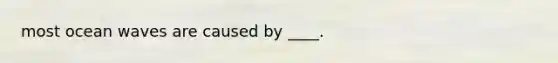 most ocean waves are caused by ____.