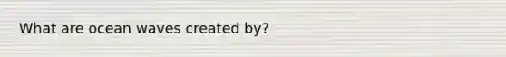 What are ocean waves created by?