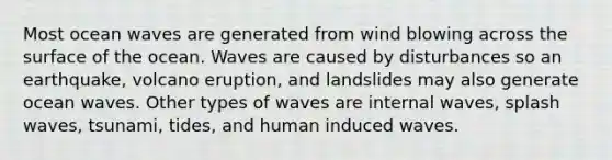 Most ocean waves are generated from wind blowing across the surface of the ocean. Waves are caused by disturbances so an earthquake, volcano eruption, and landslides may also generate ocean waves. Other types of waves are internal waves, splash waves, tsunami, tides, and human induced waves.