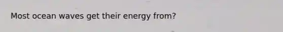 Most ocean waves get their energy from?