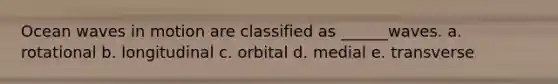 Ocean waves in motion are classified as ______waves. a. rotational b. longitudinal c. orbital d. medial e. transverse