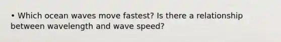 • Which ocean waves move fastest? Is there a relationship between wavelength and wave speed?