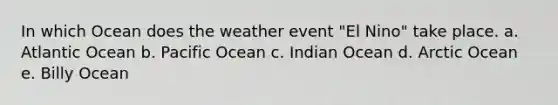 In which Ocean does the weather event "El Nino" take place. a. Atlantic Ocean b. Pacific Ocean c. Indian Ocean d. Arctic Ocean e. Billy Ocean