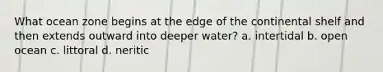 What ocean zone begins at the edge of the continental shelf and then extends outward into deeper water? a. intertidal b. open ocean c. littoral d. neritic