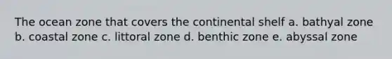 The ocean zone that covers the continental shelf a. bathyal zone b. coastal zone c. littoral zone d. benthic zone e. abyssal zone