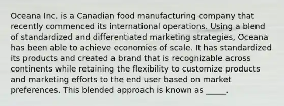 Oceana Inc. is a Canadian food manufacturing company that recently commenced its international operations. Using a blend of standardized and differentiated marketing strategies, Oceana has been able to achieve economies of scale. It has standardized its products and created a brand that is recognizable across continents while retaining the flexibility to customize products and marketing efforts to the end user based on market preferences. This blended approach is known as _____.