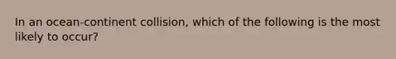 In an ocean-continent collision, which of the following is the most likely to occur?