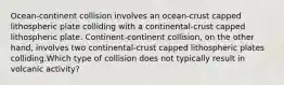 Ocean-continent collision involves an ocean-crust capped lithospheric plate colliding with a continental-crust capped lithospheric plate. Continent-continent collision, on the other hand, involves two continental-crust capped lithospheric plates colliding.Which type of collision does not typically result in volcanic activity?