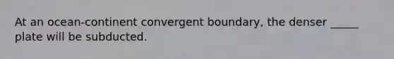 At an ocean-continent convergent boundary, the denser _____ plate will be subducted.