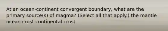 At an ocean-continent convergent boundary, what are the primary source(s) of magma? (Select all that apply.) <a href='https://www.questionai.com/knowledge/kHR4HOnNY8-the-mantle' class='anchor-knowledge'>the mantle</a> ocean crust continental crust