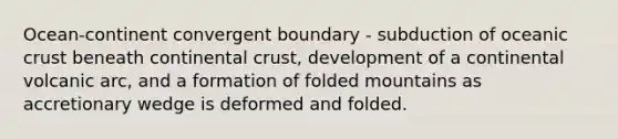 Ocean-continent convergent boundary - subduction of oceanic crust beneath continental crust, development of a continental volcanic arc, and a formation of folded mountains as accretionary wedge is deformed and folded.