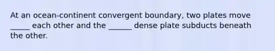 At an ocean-continent convergent boundary, two plates move _____ each other and the ______ dense plate subducts beneath the other.