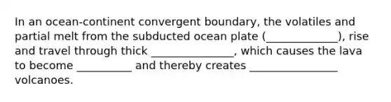 In an ocean-continent convergent boundary, the volatiles and partial melt from the subducted ocean plate (_____________), rise and travel through thick _______________, which causes the lava to become __________ and thereby creates ________________ volcanoes.