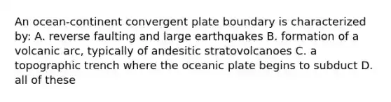 An ocean-continent convergent plate boundary is characterized by: A. reverse faulting and large earthquakes B. formation of a volcanic arc, typically of andesitic stratovolcanoes C. a topographic trench where the oceanic plate begins to subduct D. all of these