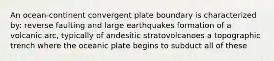 An ocean-continent convergent plate boundary is characterized by: reverse faulting and large earthquakes formation of a volcanic arc, typically of andesitic stratovolcanoes a topographic trench where the oceanic plate begins to subduct all of these