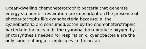 Ocean-dwelling chemoheterotrophic bacteria that generate energy via aerobic respiration are dependent on the presence of photoautotrophs like cyanobacteria because: a. the cyanobacteria are consumed/eaten by the chemoheterotrophic bacteria in the ocean. b. the cyanobacteria produce oxygen by photosynthesis needed for respiration c. cyanobacteria are the only source of organic molecules in the ocean