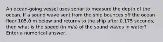 An ocean-going vessel uses sonar to measure the depth of the ocean. If a sound wave sent from the ship bounces off the ocean floor 105.0 m below and returns to the ship after 0.175 seconds, then what is the speed (in m/s) of the sound waves in water? Enter a numerical answer.