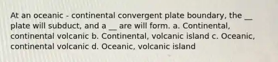 At an oceanic - continental convergent plate boundary, the __ plate will subduct, and a __ are will form. a. Continental, continental volcanic b. Continental, volcanic island c. Oceanic, continental volcanic d. Oceanic, volcanic island