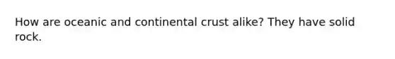 How are oceanic and continental crust alike? They have solid rock.