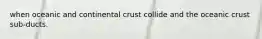 when oceanic and continental crust collide and the oceanic crust sub-ducts.