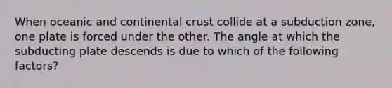 When oceanic and continental crust collide at a subduction zone, one plate is forced under the other. The angle at which the subducting plate descends is due to which of the following factors?