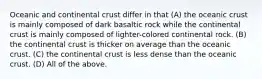 Oceanic and continental crust differ in that (A) the oceanic crust is mainly composed of dark basaltic rock while the continental crust is mainly composed of lighter-colored continental rock. (B) the continental crust is thicker on average than the oceanic crust. (C) the continental crust is less dense than the oceanic crust. (D) All of the above.