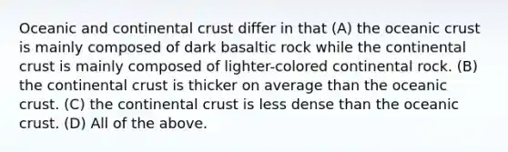 Oceanic and continental crust differ in that (A) the <a href='https://www.questionai.com/knowledge/kPVS0KdHos-oceanic-crust' class='anchor-knowledge'>oceanic crust</a> is mainly composed of dark basaltic rock while the continental crust is mainly composed of lighter-colored continental rock. (B) the continental crust is thicker on average than the oceanic crust. (C) the continental crust is less dense than the oceanic crust. (D) All of the above.