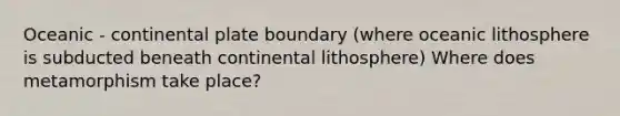 Oceanic - continental plate boundary (where oceanic lithosphere is subducted beneath continental lithosphere) Where does metamorphism take place?