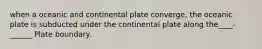 when a oceanic and continental plate converge, the oceanic plate is subducted under the continental plate along the____-______ Plate boundary.