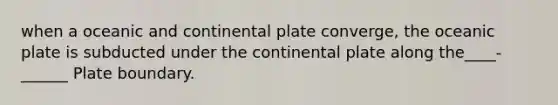 when a oceanic and continental plate converge, the oceanic plate is subducted under the continental plate along the____-______ Plate boundary.