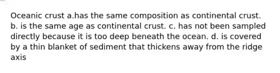 Oceanic crust a.has the same composition as continental crust. b. is the same age as continental crust. c. has not been sampled directly because it is too deep beneath the ocean. d. is covered by a thin blanket of sediment that thickens away from the ridge axis