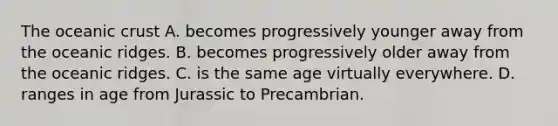 The oceanic crust A. becomes progressively younger away from the oceanic ridges. B. becomes progressively older away from the oceanic ridges. C. is the same age virtually everywhere. D. ranges in age from Jurassic to Precambrian.