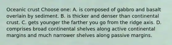 Oceanic crust Choose one: A. is composed of gabbro and basalt overlain by sediment. B. is thicker and denser than continental crust. C. gets younger the farther you go from the ridge axis. D. comprises broad continental shelves along active continental margins and much narrower shelves along passive margins.