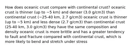 How does <a href='https://www.questionai.com/knowledge/kPVS0KdHos-oceanic-crust' class='anchor-knowledge'>oceanic crust</a> compare with continental crust? oceanic crust is thinner (up to ~5 km) and denser (3.0 g/cm3) than continental crust (~25-40 km, 2.7 g/cm3) oceanic crust is thinner (up to ~5 km) and less dense (2.7 g/cm3) than continental crust (25-40 km, 3.0 g/cm3) they have the same composition and density oceanic crust is more brittle and has a greater tendency to fault and fracture compared with continental crust, which is more likely to bend and stretch under stress