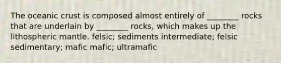 The oceanic crust is composed almost entirely of ________ rocks that are underlain by ________ rocks, which makes up the lithospheric mantle. felsic; sediments intermediate; felsic sedimentary; mafic mafic; ultramafic