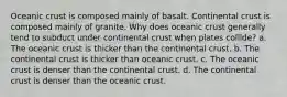 Oceanic crust is composed mainly of basalt. Continental crust is composed mainly of granite. Why does oceanic crust generally tend to subduct under continental crust when plates collide? a. The oceanic crust is thicker than the continental crust. b. The continental crust is thicker than oceanic crust. c. The oceanic crust is denser than the continental crust. d. The continental crust is denser than the oceanic crust.