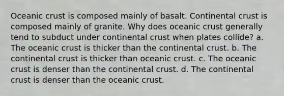 Oceanic crust is composed mainly of basalt. Continental crust is composed mainly of granite. Why does oceanic crust generally tend to subduct under continental crust when plates collide? a. The oceanic crust is thicker than the continental crust. b. The continental crust is thicker than oceanic crust. c. The oceanic crust is denser than the continental crust. d. The continental crust is denser than the oceanic crust.