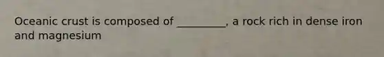 Oceanic crust is composed of _________, a rock rich in dense iron and magnesium